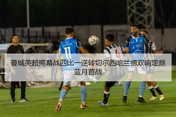 曼城英超揭幕战四比一逆转切尔西哈兰德双响定鼎蓝月首战